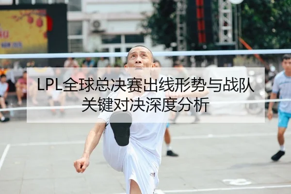 LPL全球总决赛出线形势与战队关键对决深度分析